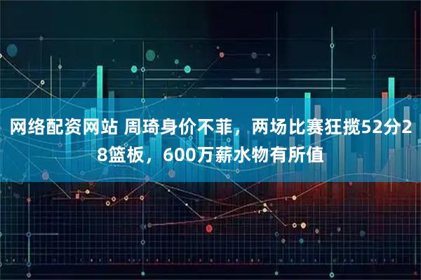 网络配资网站 周琦身价不菲，两场比赛狂揽52分28篮板，600万薪水物有所值