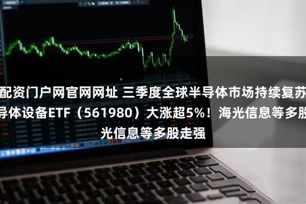 配资门户网官网网址 三季度全球半导体市场持续复苏，半导体设备ETF（561980）大涨超5%！海光信息等多股走强