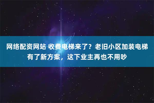 网络配资网站 收费电梯来了？老旧小区加装电梯有了新方案，这下业主再也不用吵