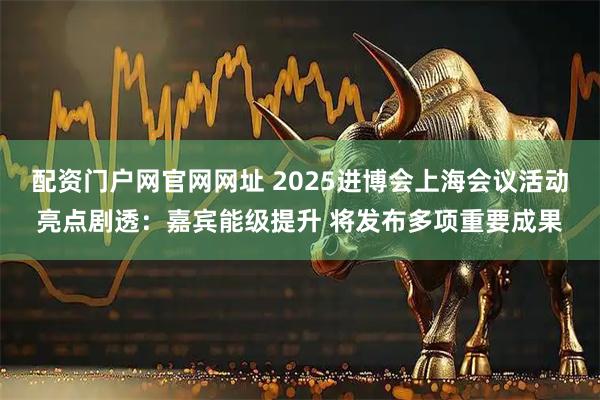 配资门户网官网网址 2025进博会上海会议活动亮点剧透：嘉宾能级提升 将发布多项重要成果