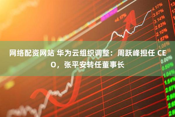 网络配资网站 华为云组织调整：周跃峰担任 CEO，张平安转任董事长
